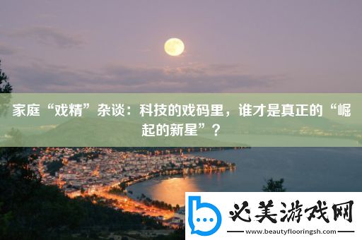 家庭“戏精”杂谈：科技的戏码里-谁才是真正的“崛起的新星”！