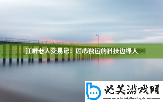 江畔老人交易记：匠心独运的科技边缘人！