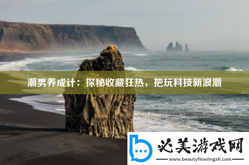潮男养成计：探秘收藏狂热-把玩科技新浪潮！