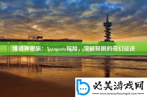 维语神秘旅：Xaxmanta探险突破极限的奇幻征途！
