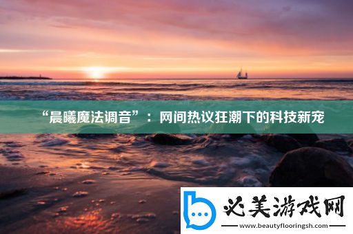“晨曦魔法调音”：网间热议狂潮下的科技新宠！